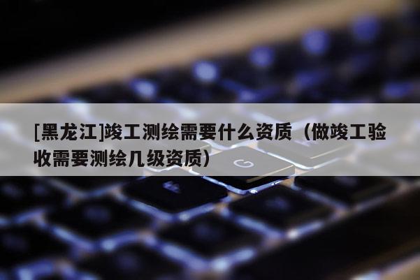 [黑龍江]竣工測(cè)繪需要什么資質(zhì)（做竣工驗(yàn)收需要測(cè)繪幾級(jí)資質(zhì)）