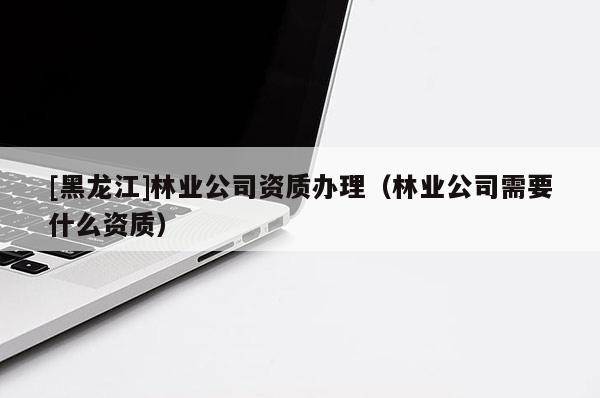 [黑龍江]林業(yè)公司資質(zhì)辦理（林業(yè)公司需要什么資質(zhì)）