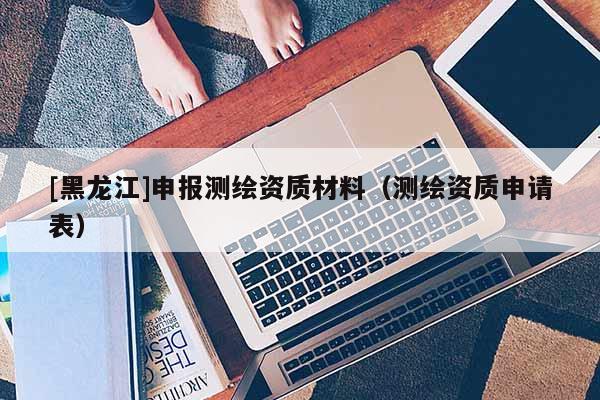 [黑龍江]申報(bào)測(cè)繪資質(zhì)材料（測(cè)繪資質(zhì)申請(qǐng)表）