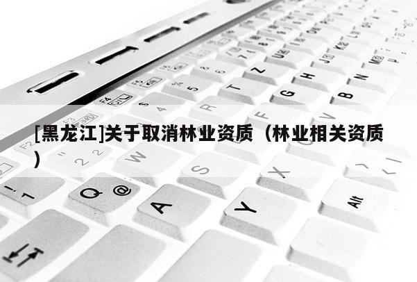 [黑龍江]關(guān)于取消林業(yè)資質(zhì)（林業(yè)相關(guān)資質(zhì)）