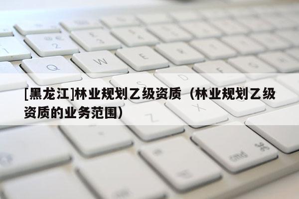 [黑龍江]林業(yè)規(guī)劃乙級(jí)資質(zhì)（林業(yè)規(guī)劃乙級(jí)資質(zhì)的業(yè)務(wù)范圍）
