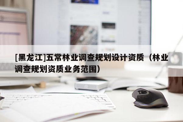 [黑龍江]五常林業(yè)調(diào)查規(guī)劃設(shè)計(jì)資質(zhì)（林業(yè)調(diào)查規(guī)劃資質(zhì)業(yè)務(wù)范圍）