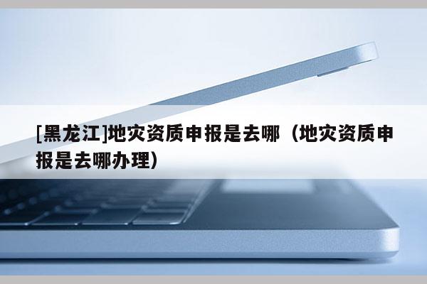 [黑龍江]地災(zāi)資質(zhì)申報(bào)是去哪（地災(zāi)資質(zhì)申報(bào)是去哪辦理）