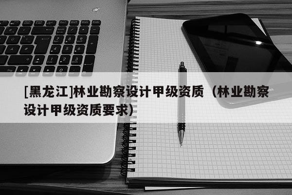 [黑龍江]林業(yè)勘察設(shè)計(jì)甲級資質(zhì)（林業(yè)勘察設(shè)計(jì)甲級資質(zhì)要求）