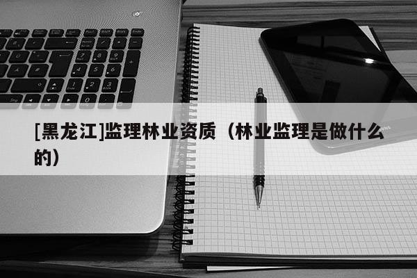 [黑龍江]監(jiān)理林業(yè)資質(zhì)（林業(yè)監(jiān)理是做什么的）