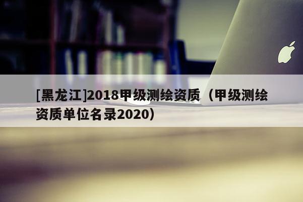 [黑龍江]2018甲級(jí)測(cè)繪資質(zhì)（甲級(jí)測(cè)繪資質(zhì)單位名錄2020）