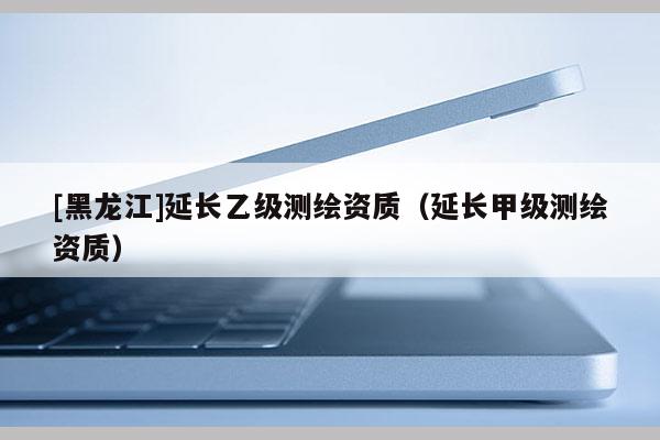 [黑龍江]延長(zhǎng)乙級(jí)測(cè)繪資質(zhì)（延長(zhǎng)甲級(jí)測(cè)繪資質(zhì)）