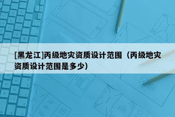 [黑龍江]丙級地災(zāi)資質(zhì)設(shè)計范圍（丙級地災(zāi)資質(zhì)設(shè)計范圍是多少）