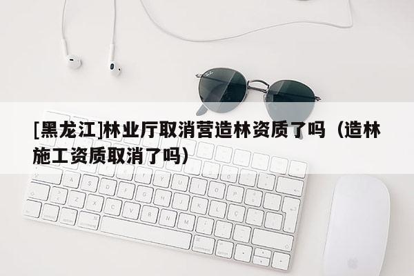 [黑龍江]林業(yè)廳取消營造林資質(zhì)了嗎（造林施工資質(zhì)取消了嗎）