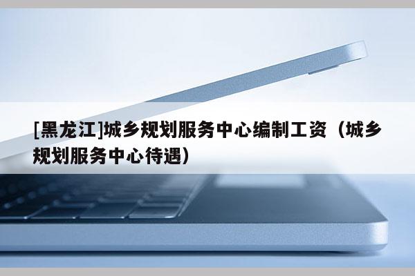 [黑龍江]城鄉(xiāng)規(guī)劃服務(wù)中心編制工資（城鄉(xiāng)規(guī)劃服務(wù)中心待遇）