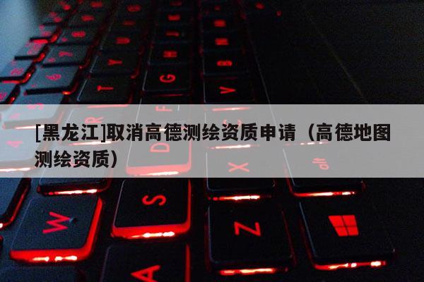 [黑龍江]取消高德測繪資質(zhì)申請（高德地圖測繪資質(zhì)）