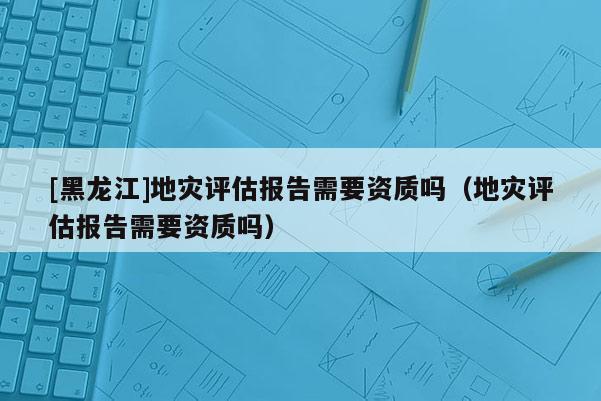 [黑龍江]地災(zāi)評(píng)估報(bào)告需要資質(zhì)嗎（地災(zāi)評(píng)估報(bào)告需要資質(zhì)嗎）