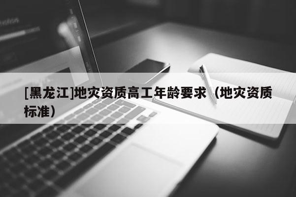 [黑龍江]地災(zāi)資質(zhì)高工年齡要求（地災(zāi)資質(zhì)標(biāo)準(zhǔn)）