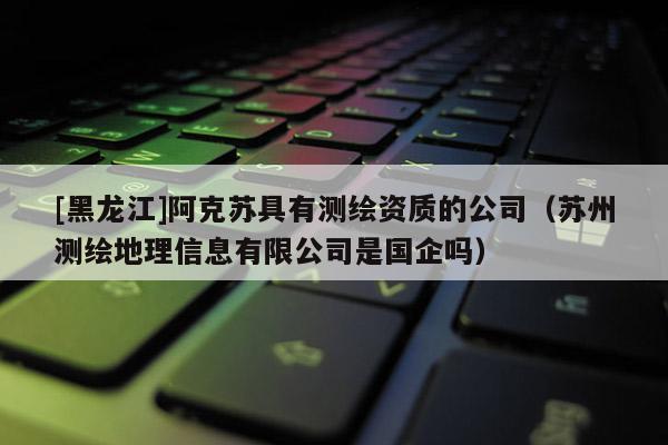 [黑龍江]阿克蘇具有測(cè)繪資質(zhì)的公司（蘇州測(cè)繪地理信息有限公司是國(guó)企嗎）