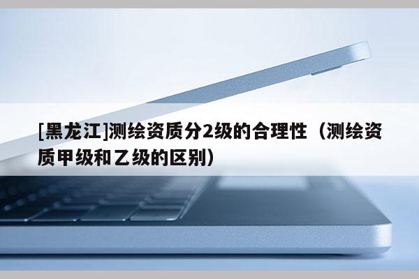 [黑龍江]測繪資質(zhì)分2級的合理性（測繪資質(zhì)甲級和乙級的區(qū)別）