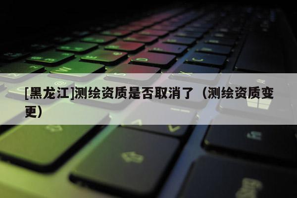 [黑龍江]測繪資質(zhì)是否取消了（測繪資質(zhì)變更）