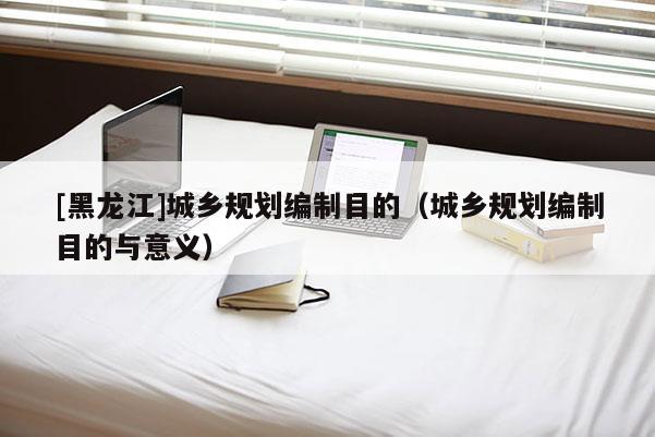 [黑龍江]城鄉(xiāng)規(guī)劃編制目的（城鄉(xiāng)規(guī)劃編制目的與意義）