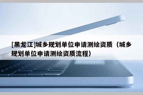 [黑龍江]城鄉(xiāng)規(guī)劃單位申請(qǐng)測(cè)繪資質(zhì)（城鄉(xiāng)規(guī)劃單位申請(qǐng)測(cè)繪資質(zhì)流程）