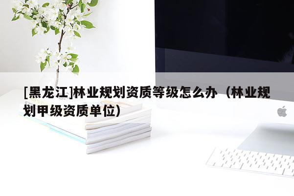 [黑龍江]林業(yè)規(guī)劃資質(zhì)等級(jí)怎么辦（林業(yè)規(guī)劃甲級(jí)資質(zhì)單位）