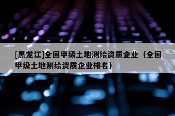 [黑龍江]全國甲級土地測繪資質(zhì)企業(yè)（全國甲級土地測繪資質(zhì)企業(yè)排名）