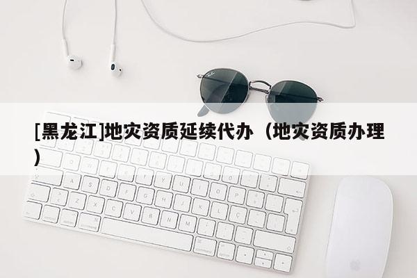 [黑龍江]地災(zāi)資質(zhì)延續(xù)代辦（地災(zāi)資質(zhì)辦理）