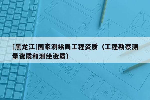 [黑龍江]國(guó)家測(cè)繪局工程資質(zhì)（工程勘察測(cè)量資質(zhì)和測(cè)繪資質(zhì)）