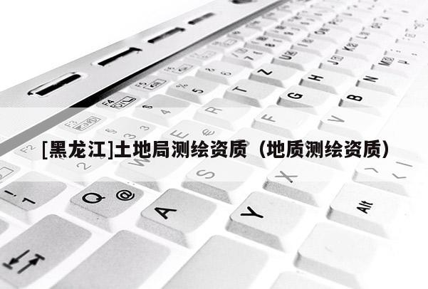 [黑龍江]土地局測(cè)繪資質(zhì)（地質(zhì)測(cè)繪資質(zhì)）