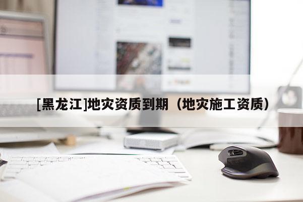 [黑龍江]地災資質(zhì)到期（地災施工資質(zhì)）