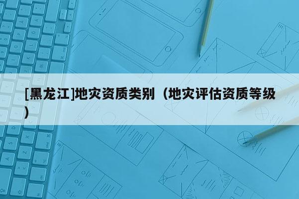 [黑龍江]地災(zāi)資質(zhì)類別（地災(zāi)評估資質(zhì)等級）