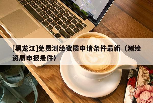 [黑龍江]免費(fèi)測繪資質(zhì)申請條件最新（測繪資質(zhì)申報(bào)條件）