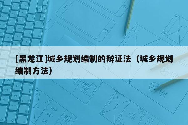 [黑龍江]城鄉(xiāng)規(guī)劃編制的辯證法（城鄉(xiāng)規(guī)劃編制方法）