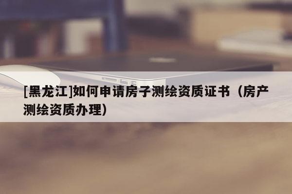[黑龍江]如何申請房子測繪資質證書（房產測繪資質辦理）