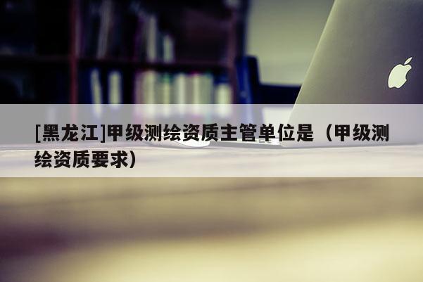 [黑龍江]甲級測繪資質(zhì)主管單位是（甲級測繪資質(zhì)要求）