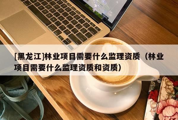 [黑龍江]林業(yè)項(xiàng)目需要什么監(jiān)理資質(zhì)（林業(yè)項(xiàng)目需要什么監(jiān)理資質(zhì)和資質(zhì)）