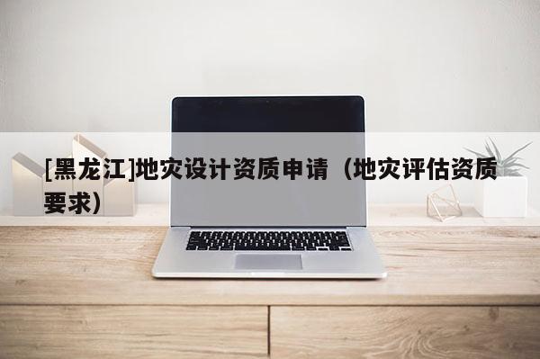 [黑龍江]地災(zāi)設(shè)計(jì)資質(zhì)申請(qǐng)（地災(zāi)評(píng)估資質(zhì)要求）