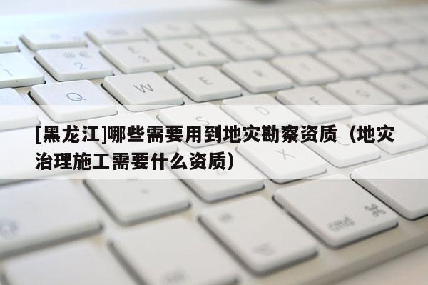 [黑龍江]哪些需要用到地災(zāi)勘察資質(zhì)（地災(zāi)治理施工需要什么資質(zhì)）