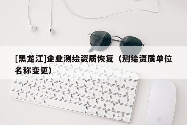 [黑龍江]企業(yè)測(cè)繪資質(zhì)恢復(fù)（測(cè)繪資質(zhì)單位名稱變更）