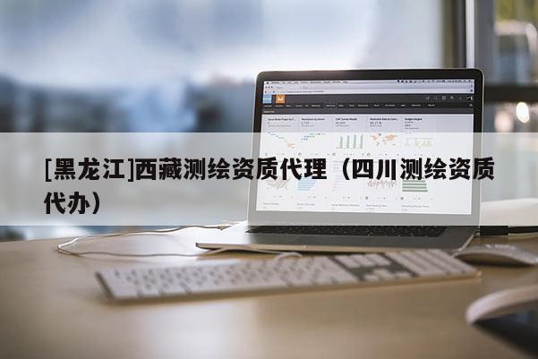 [黑龍江]西藏測繪資質(zhì)代理（四川測繪資質(zhì)代辦）