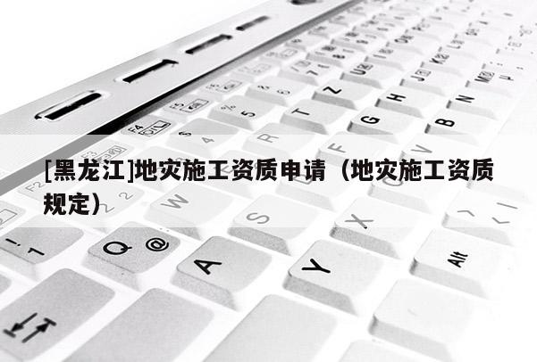[黑龍江]地災(zāi)施工資質(zhì)申請（地災(zāi)施工資質(zhì)規(guī)定）