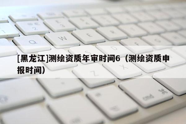 [黑龍江]測繪資質(zhì)年審時間6（測繪資質(zhì)申報時間）