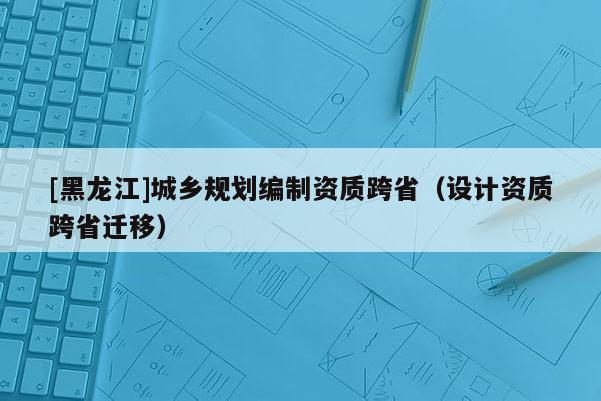 [黑龍江]城鄉(xiāng)規(guī)劃編制資質(zhì)跨?。ㄔO(shè)計(jì)資質(zhì)跨省遷移）