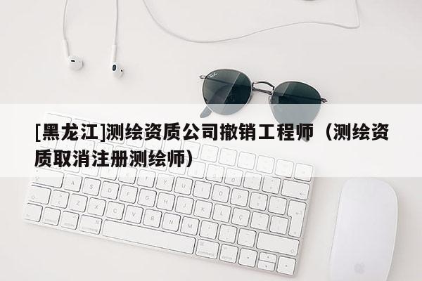 [黑龍江]測繪資質(zhì)公司撤銷工程師（測繪資質(zhì)取消注冊測繪師）