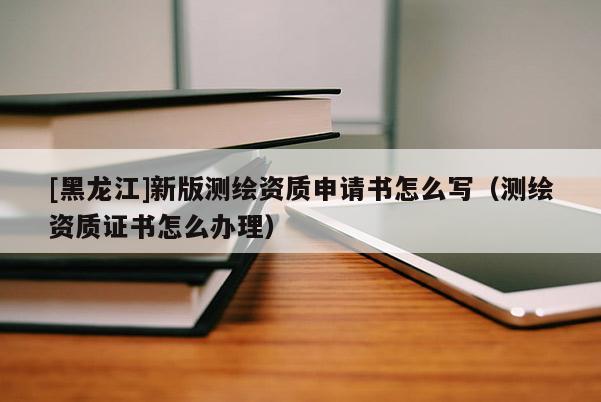 [黑龍江]新版測繪資質(zhì)申請書怎么寫（測繪資質(zhì)證書怎么辦理）