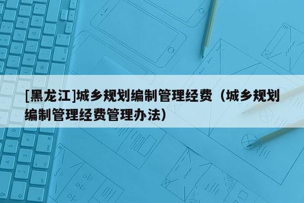 [黑龍江]城鄉(xiāng)規(guī)劃編制管理經(jīng)費(fèi)（城鄉(xiāng)規(guī)劃編制管理經(jīng)費(fèi)管理辦法）