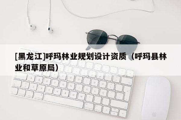 [黑龍江]呼瑪林業(yè)規(guī)劃設(shè)計資質(zhì)（呼瑪縣林業(yè)和草原局）