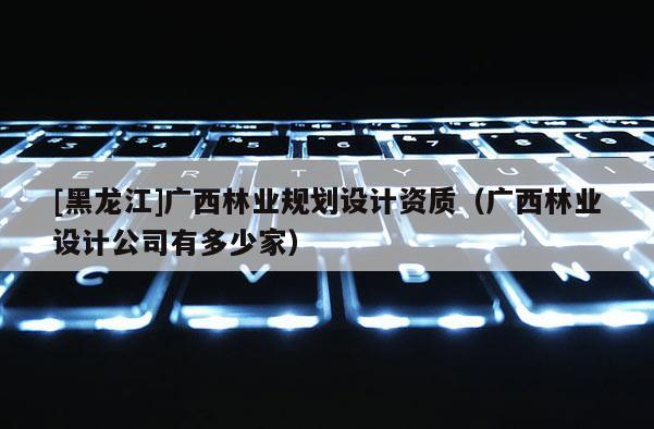 [黑龍江]廣西林業(yè)規(guī)劃設(shè)計(jì)資質(zhì)（廣西林業(yè)設(shè)計(jì)公司有多少家）
