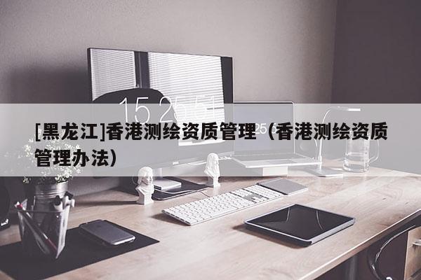 [黑龍江]香港測(cè)繪資質(zhì)管理（香港測(cè)繪資質(zhì)管理辦法）
