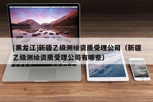 [黑龍江]新疆乙級(jí)測(cè)繪資質(zhì)受理公司（新疆乙級(jí)測(cè)繪資質(zhì)受理公司有哪些）