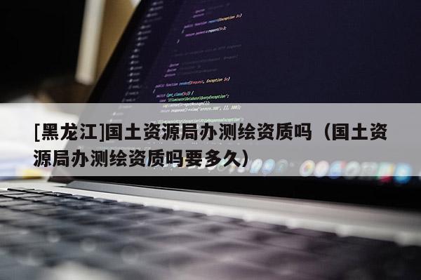 [黑龍江]國(guó)土資源局辦測(cè)繪資質(zhì)嗎（國(guó)土資源局辦測(cè)繪資質(zhì)嗎要多久）