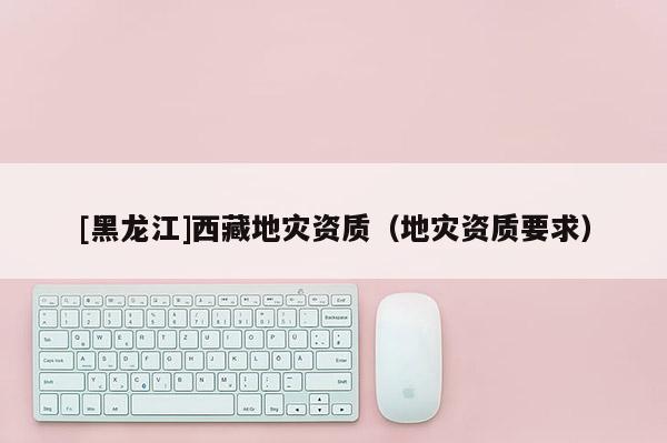[黑龍江]西藏地災(zāi)資質(zhì)（地災(zāi)資質(zhì)要求）